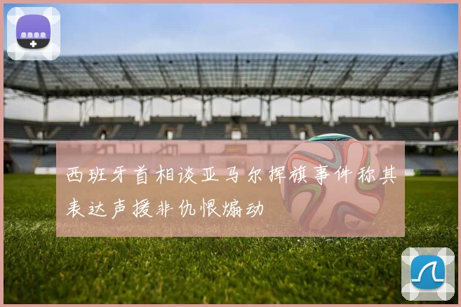西班牙首相谈亚马尔挥旗事件称其表达声援非仇恨煽动