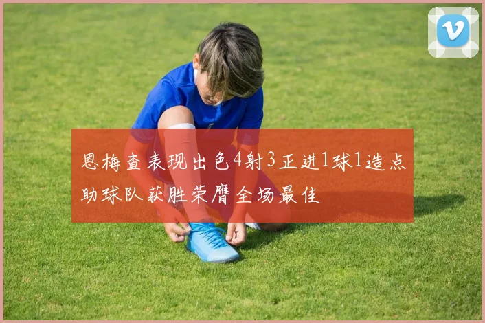 恩梅查表现出色4射3正进1球1造点助球队获胜荣膺全场最佳