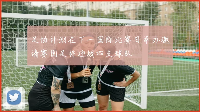 足协计划在下一国际比赛日举办邀请赛国足将迎战四支球队