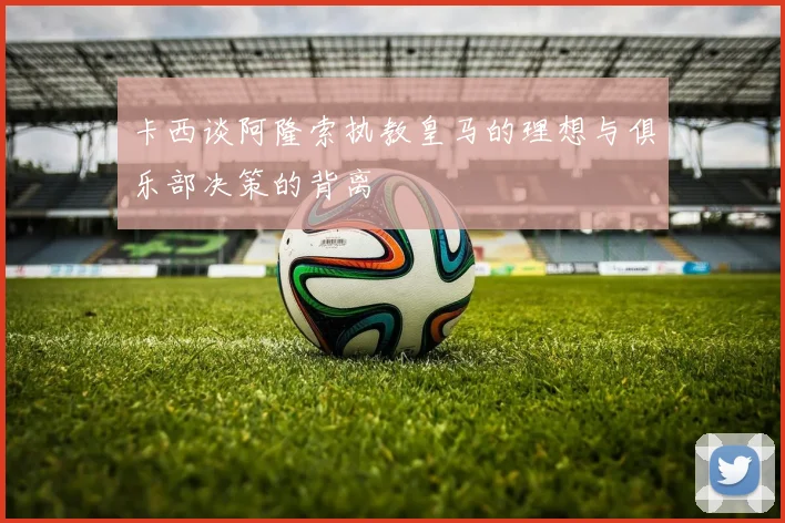 卡西谈阿隆索执教皇马的理想与俱乐部决策的背离