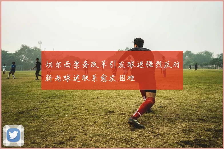 切尔西票务改革引发球迷强烈反对新老球迷联系愈发困难