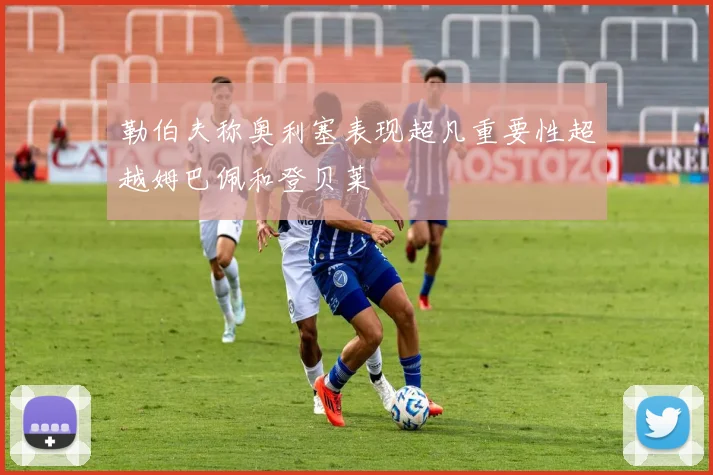 勒伯夫称奥利塞表现超凡重要性超越姆巴佩和登贝莱