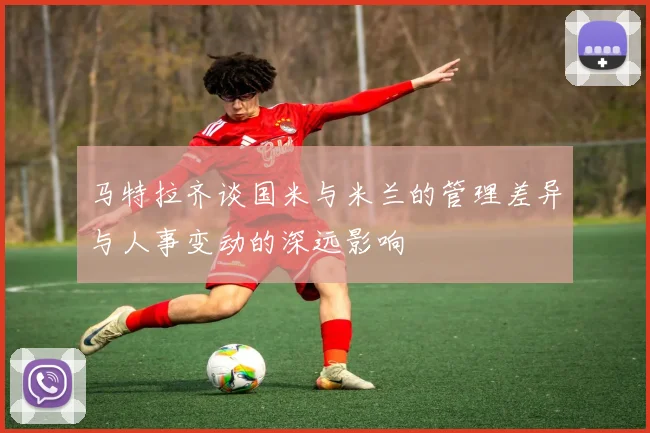 马特拉齐谈国米与米兰的管理差异与人事变动的深远影响