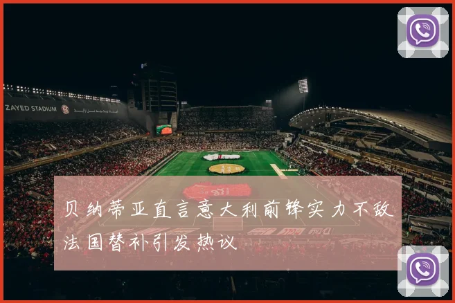 贝纳蒂亚直言意大利前锋实力不敌法国替补引发热议