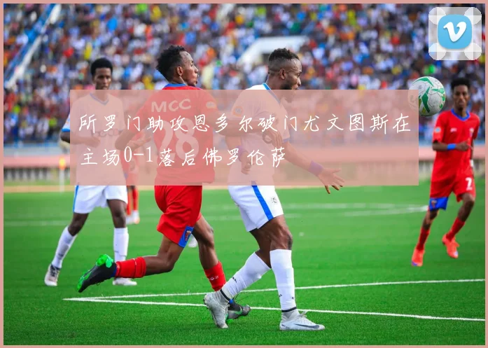 所罗门助攻恩多尔破门尤文图斯在主场0-1落后佛罗伦萨