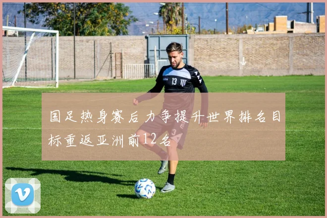 国足热身赛后力争提升世界排名目标重返亚洲前12名