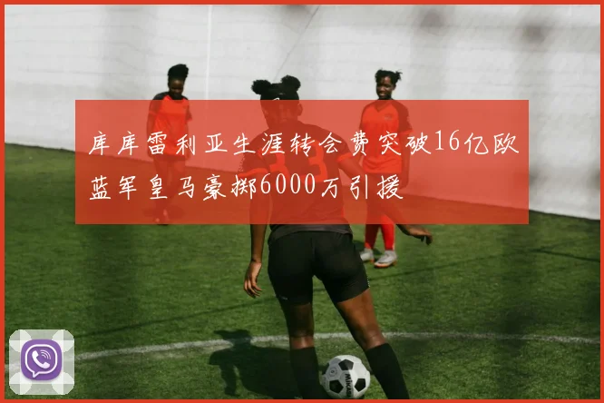 库库雷利亚生涯转会费突破16亿欧蓝军皇马豪掷6000万引援