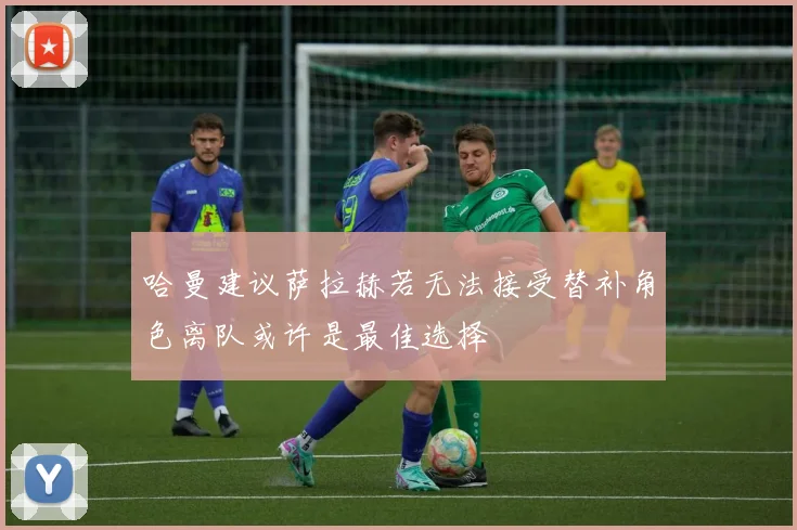 哈曼建议萨拉赫若无法接受替补角色离队或许是最佳选择
