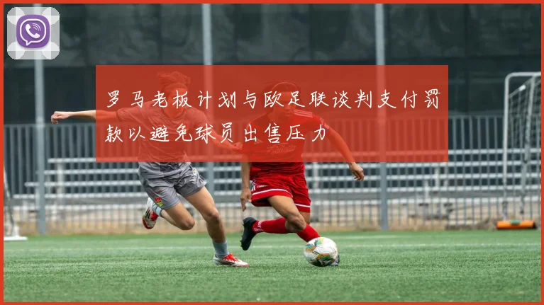 罗马老板计划与欧足联谈判支付罚款以避免球员出售压力