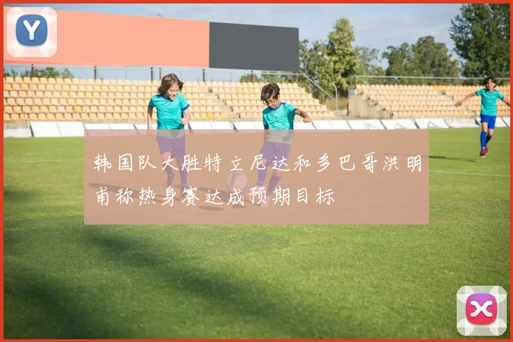 韩国队大胜特立尼达和多巴哥洪明甫称热身赛达成预期目标