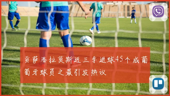 贡萨洛拉莫斯近三季进球45个成葡萄牙球员之最引发热议