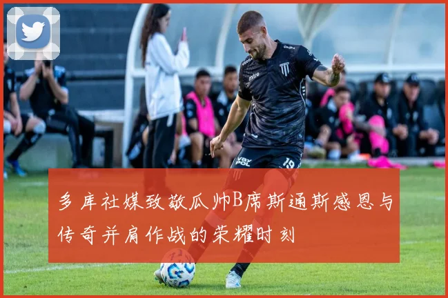多库社媒致敬瓜帅B席斯通斯感恩与传奇并肩作战的荣耀时刻
