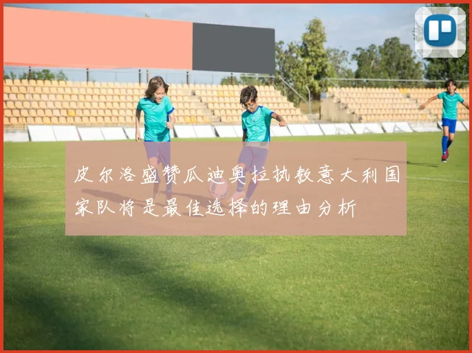 皮尔洛盛赞瓜迪奥拉执教意大利国家队将是最佳选择的理由分析