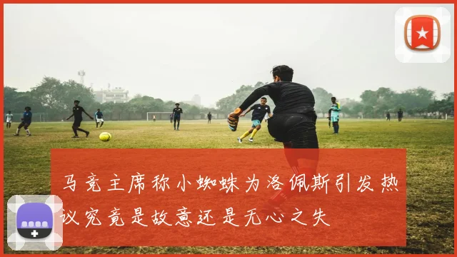 马竞主席称小蜘蛛为洛佩斯引发热议究竟是故意还是无心之失