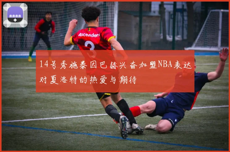 14号秀施泰因巴赫兴奋加盟NBA表达对夏洛特的热爱与期待