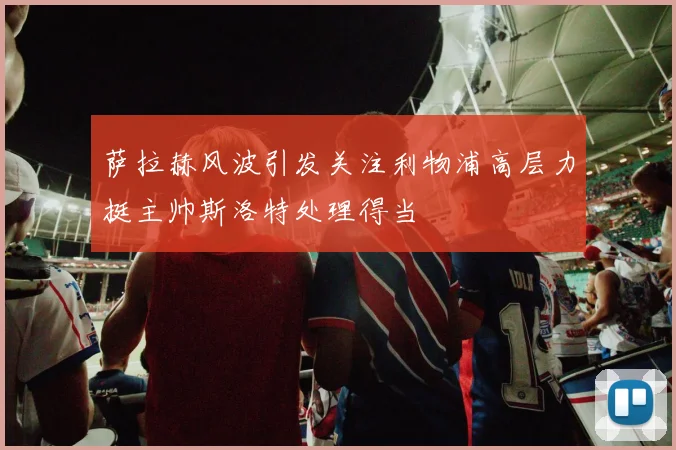 萨拉赫风波引发关注利物浦高层力挺主帅斯洛特处理得当