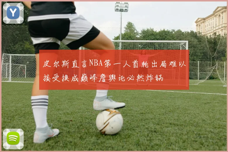 皮尔斯直言NBA第一人首轮出局难以接受换成巅峰詹舆论必然炸锅