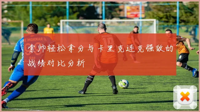 索帅轻松拿分与卡里克连克强敌的战绩对比分析