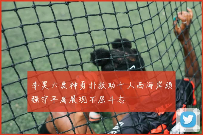 李昊六度神勇扑救助十人西海岸顽强守平局展现不屈斗志