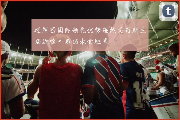 迈阿密国际领先优势荡然无存新主场连续平局仍未尝胜果